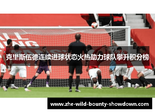 克里斯伍德连续进球状态火热助力球队攀升积分榜